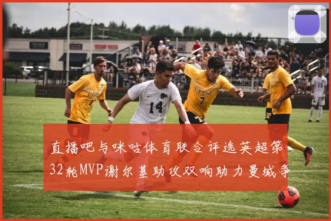 直播吧与咪咕体育联合评选英超第32轮MVP谢尔基助攻双响助力曼城争冠