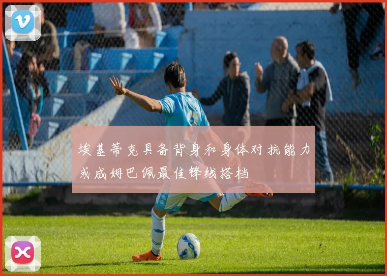 埃基蒂克具备背身和身体对抗能力或成姆巴佩最佳锋线搭档