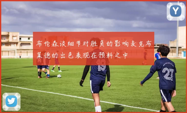 布伦森谈细节对胜负的影响麦克布莱德的出色表现在预料之中