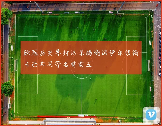 欧冠历史零封记录揭晓诺伊尔领衔卡西布冯等名将前五