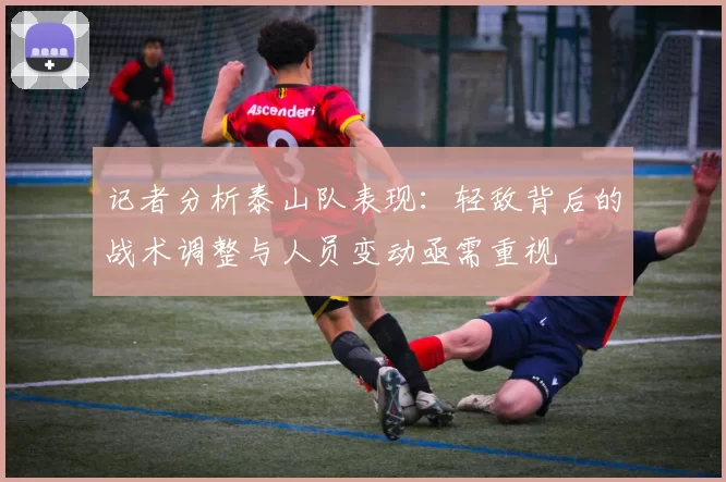 记者分析泰山队表现：轻敌背后的战术调整与人员变动亟需重视