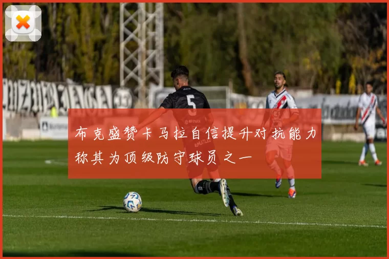 布克盛赞卡马拉自信提升对抗能力称其为顶级防守球员之一