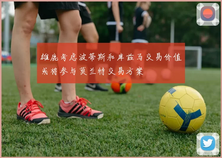 雄鹿考虑波蒂斯和库兹马交易价值或将参与莫兰特交易方案