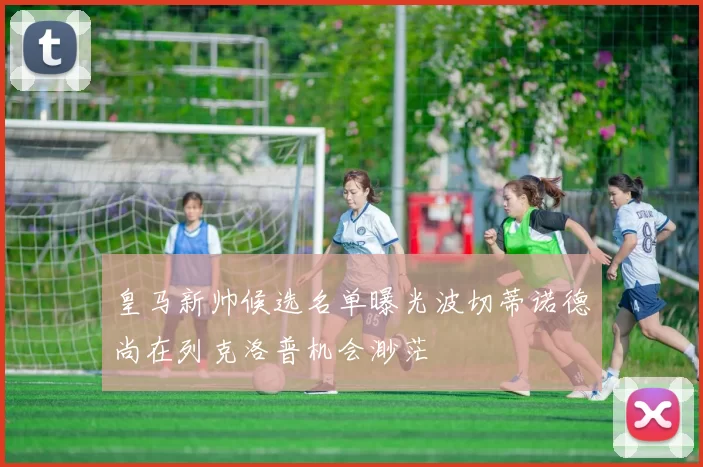 皇马新帅候选名单曝光波切蒂诺德尚在列克洛普机会渺茫