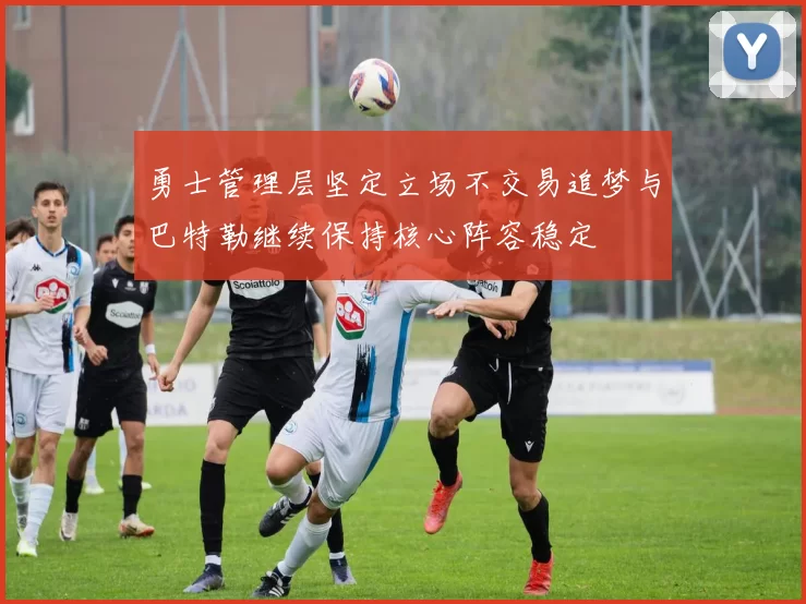 勇士管理层坚定立场不交易追梦与巴特勒继续保持核心阵容稳定