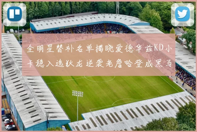 全明星替补名单揭晓爱德华兹KD小卡稳入选狄龙逆袭老詹哈登成黑马