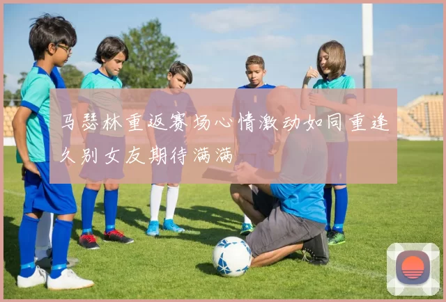 马瑟林重返赛场心情激动如同重逢久别女友期待满满