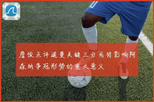 詹俊点评道曼关键三分或将影响阿森纳争冠形势的重大意义