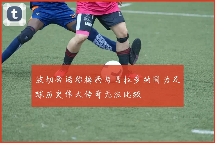 波切蒂诺称梅西与马拉多纳同为足球历史伟大传奇无法比较