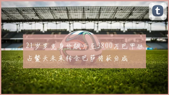 21岁罗克身价飙升至3800万巴甲独占鳌头未来转会巴萨将获分成