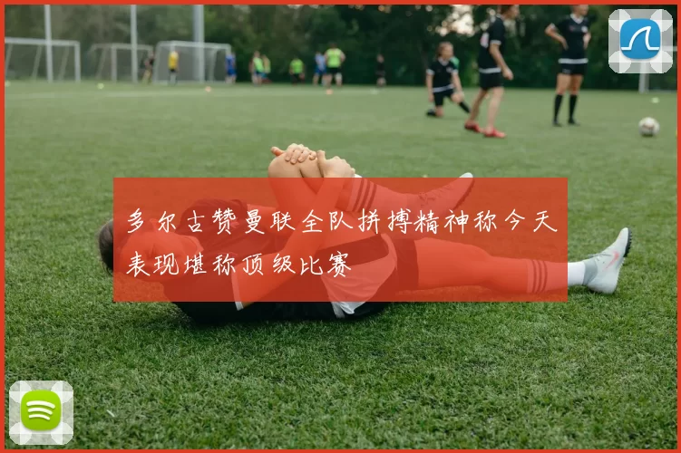 多尔古赞曼联全队拼搏精神称今天表现堪称顶级比赛