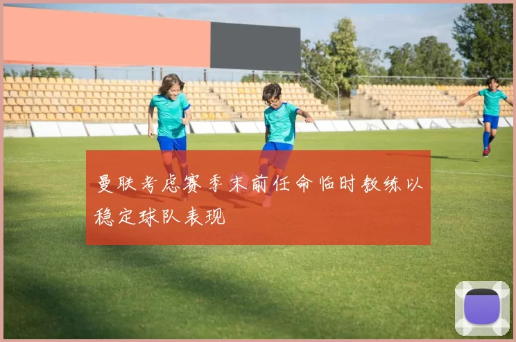 曼联考虑赛季末前任命临时教练以稳定球队表现